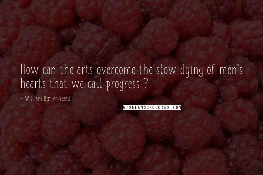 William Butler Yeats Quotes: How can the arts overcome the slow dying of men's hearts that we call progress ?