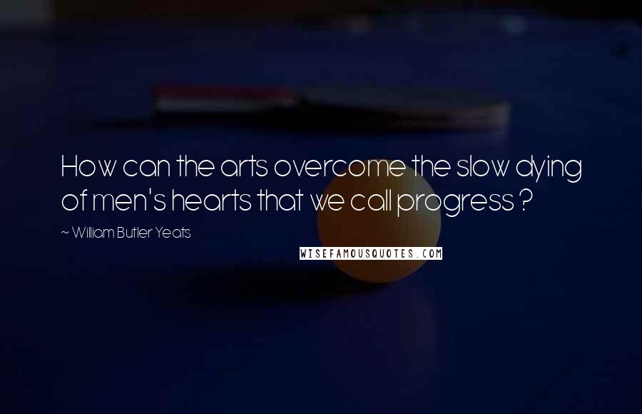 William Butler Yeats Quotes: How can the arts overcome the slow dying of men's hearts that we call progress ?