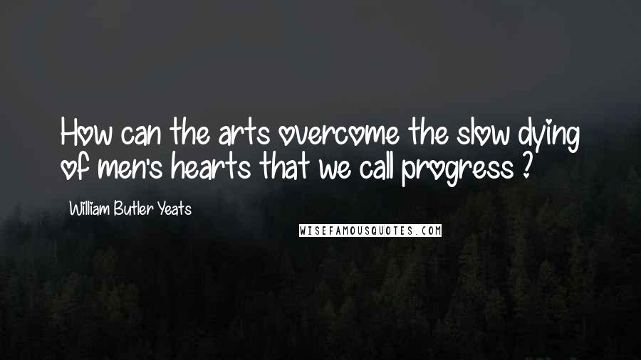 William Butler Yeats Quotes: How can the arts overcome the slow dying of men's hearts that we call progress ?