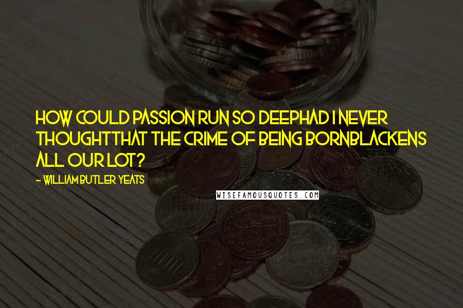 William Butler Yeats Quotes: How could passion run so deepHad I never thoughtThat the crime of being bornBlackens all our lot?