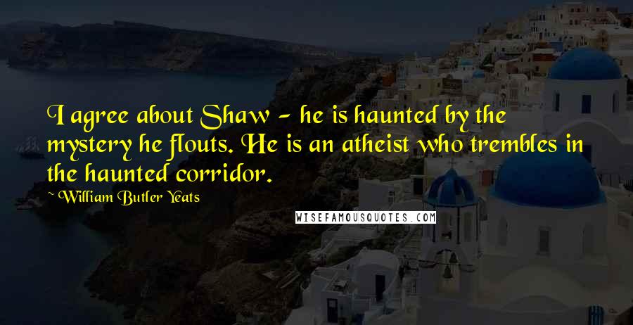 William Butler Yeats Quotes: I agree about Shaw - he is haunted by the mystery he flouts. He is an atheist who trembles in the haunted corridor.