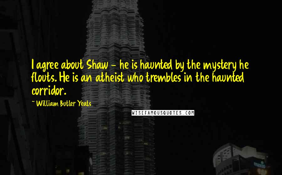 William Butler Yeats Quotes: I agree about Shaw - he is haunted by the mystery he flouts. He is an atheist who trembles in the haunted corridor.