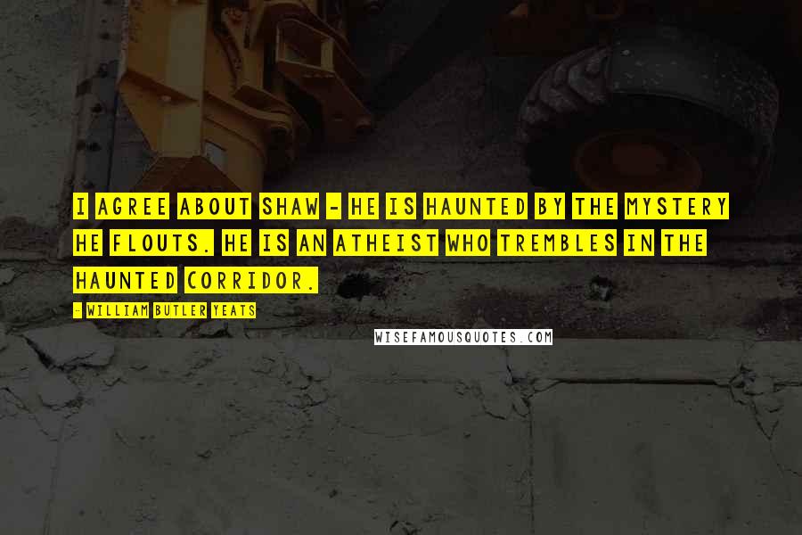 William Butler Yeats Quotes: I agree about Shaw - he is haunted by the mystery he flouts. He is an atheist who trembles in the haunted corridor.