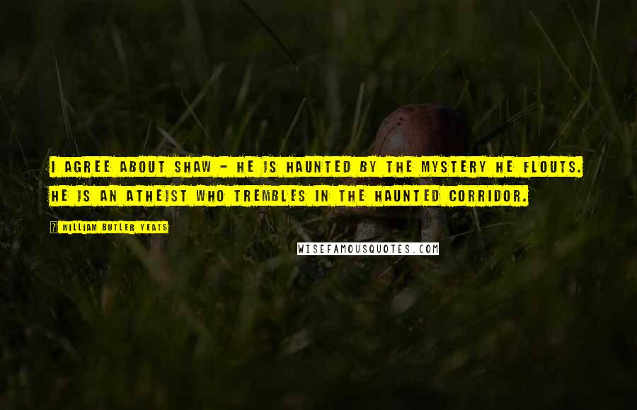 William Butler Yeats Quotes: I agree about Shaw - he is haunted by the mystery he flouts. He is an atheist who trembles in the haunted corridor.