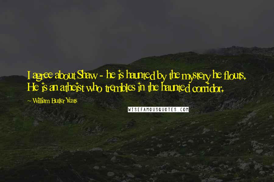 William Butler Yeats Quotes: I agree about Shaw - he is haunted by the mystery he flouts. He is an atheist who trembles in the haunted corridor.