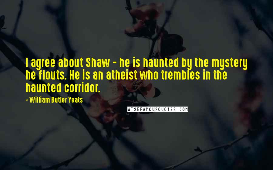 William Butler Yeats Quotes: I agree about Shaw - he is haunted by the mystery he flouts. He is an atheist who trembles in the haunted corridor.