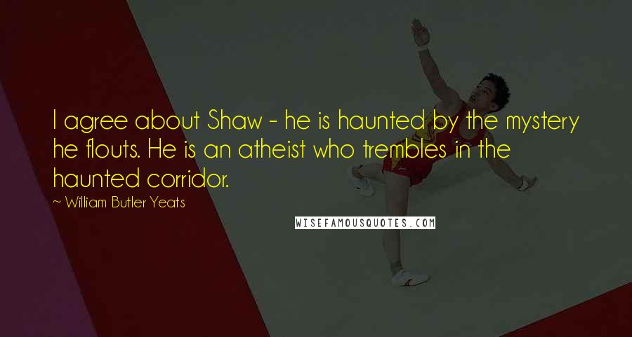 William Butler Yeats Quotes: I agree about Shaw - he is haunted by the mystery he flouts. He is an atheist who trembles in the haunted corridor.