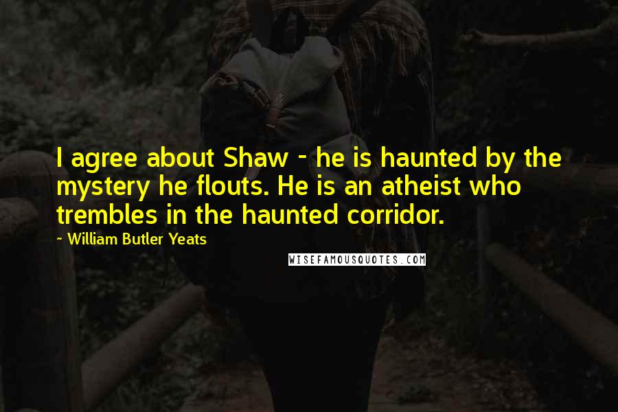 William Butler Yeats Quotes: I agree about Shaw - he is haunted by the mystery he flouts. He is an atheist who trembles in the haunted corridor.