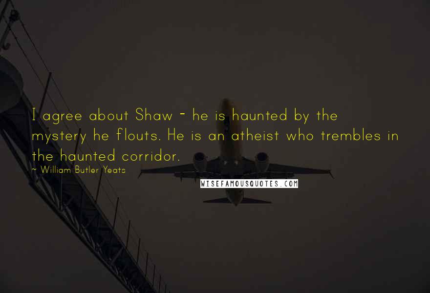 William Butler Yeats Quotes: I agree about Shaw - he is haunted by the mystery he flouts. He is an atheist who trembles in the haunted corridor.