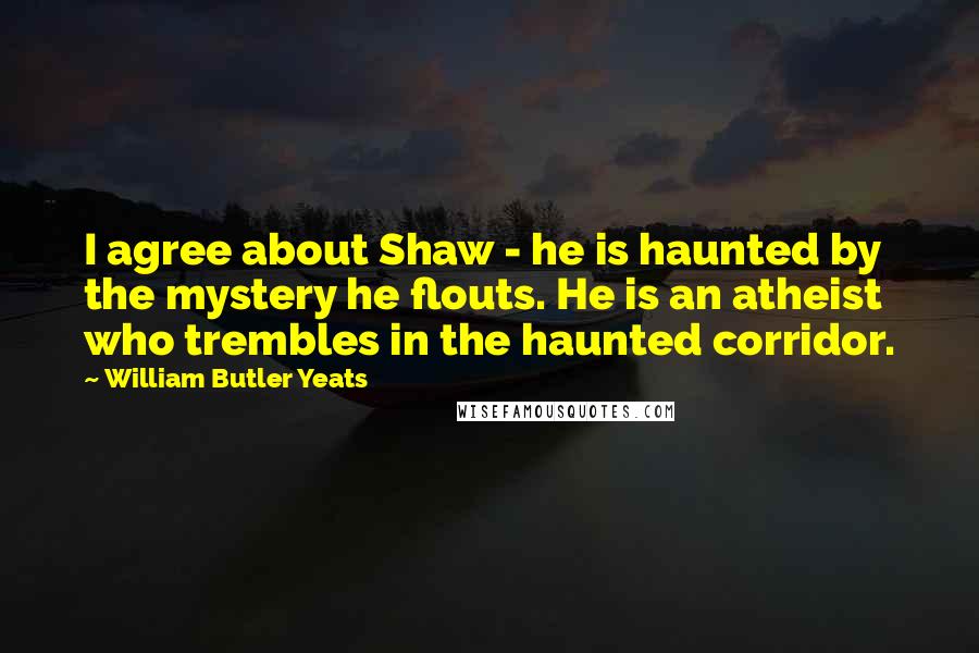 William Butler Yeats Quotes: I agree about Shaw - he is haunted by the mystery he flouts. He is an atheist who trembles in the haunted corridor.