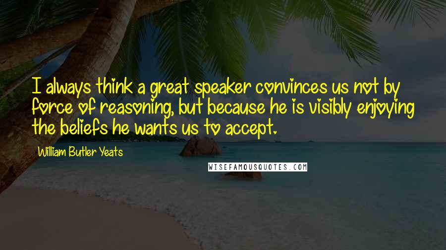 William Butler Yeats Quotes: I always think a great speaker convinces us not by force of reasoning, but because he is visibly enjoying the beliefs he wants us to accept.