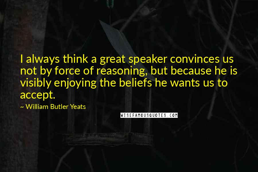 William Butler Yeats Quotes: I always think a great speaker convinces us not by force of reasoning, but because he is visibly enjoying the beliefs he wants us to accept.