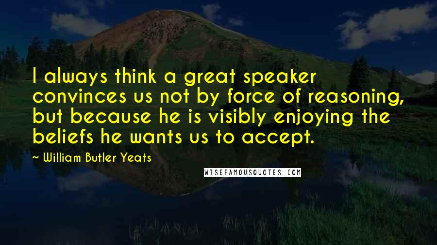 William Butler Yeats Quotes: I always think a great speaker convinces us not by force of reasoning, but because he is visibly enjoying the beliefs he wants us to accept.