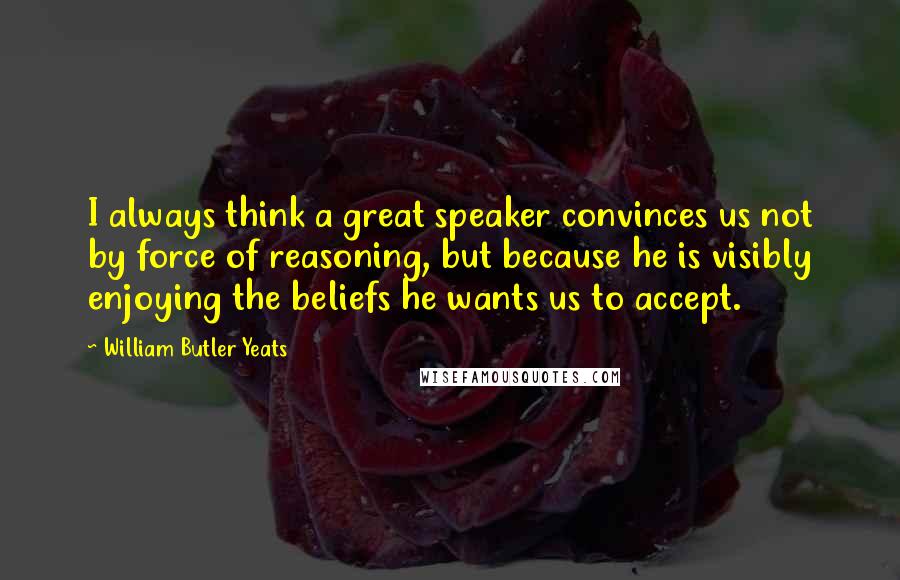 William Butler Yeats Quotes: I always think a great speaker convinces us not by force of reasoning, but because he is visibly enjoying the beliefs he wants us to accept.