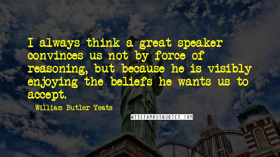 William Butler Yeats Quotes: I always think a great speaker convinces us not by force of reasoning, but because he is visibly enjoying the beliefs he wants us to accept.