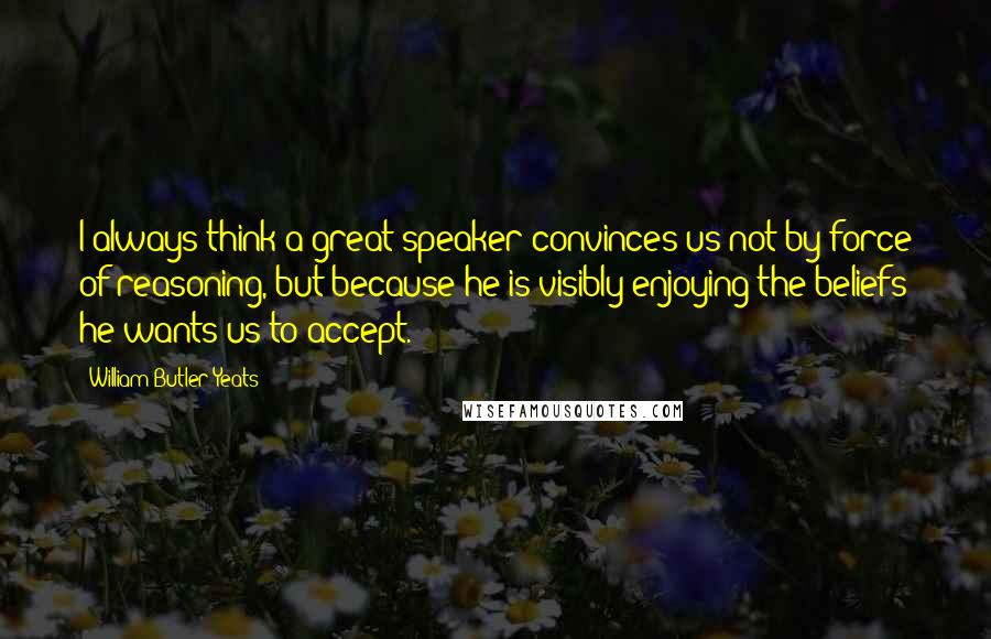 William Butler Yeats Quotes: I always think a great speaker convinces us not by force of reasoning, but because he is visibly enjoying the beliefs he wants us to accept.