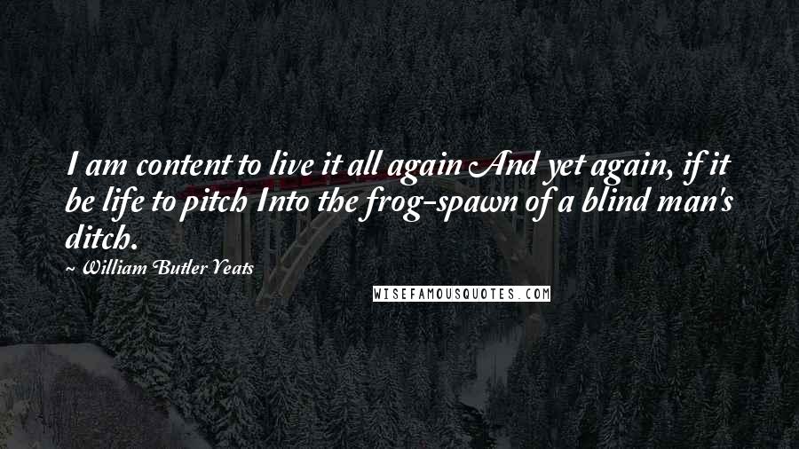 William Butler Yeats Quotes: I am content to live it all again And yet again, if it be life to pitch Into the frog-spawn of a blind man's ditch.