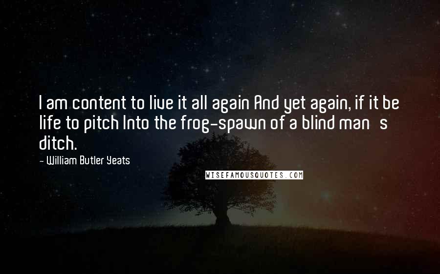 William Butler Yeats Quotes: I am content to live it all again And yet again, if it be life to pitch Into the frog-spawn of a blind man's ditch.