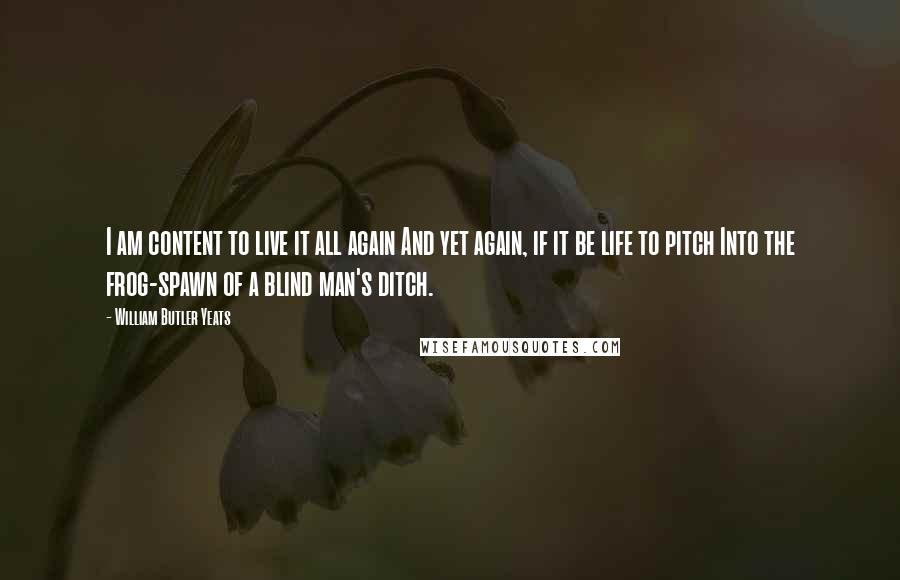 William Butler Yeats Quotes: I am content to live it all again And yet again, if it be life to pitch Into the frog-spawn of a blind man's ditch.