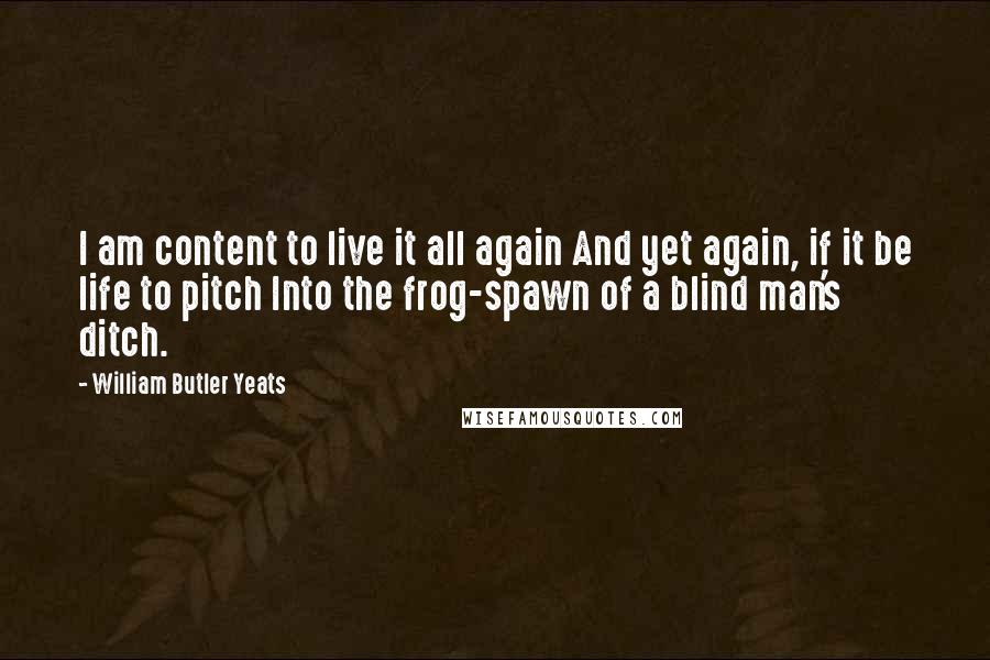 William Butler Yeats Quotes: I am content to live it all again And yet again, if it be life to pitch Into the frog-spawn of a blind man's ditch.