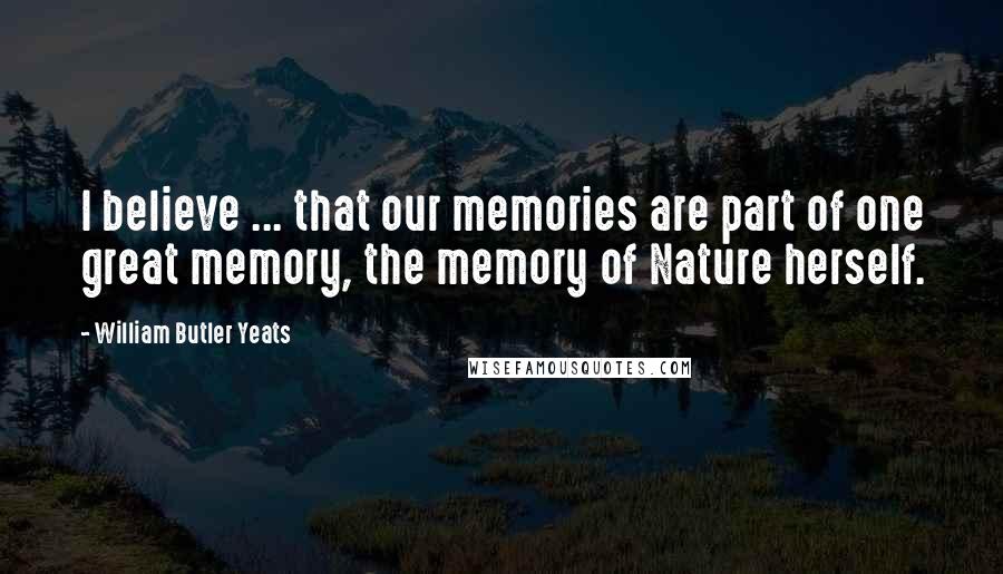 William Butler Yeats Quotes: I believe ... that our memories are part of one great memory, the memory of Nature herself.