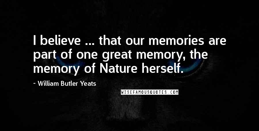 William Butler Yeats Quotes: I believe ... that our memories are part of one great memory, the memory of Nature herself.