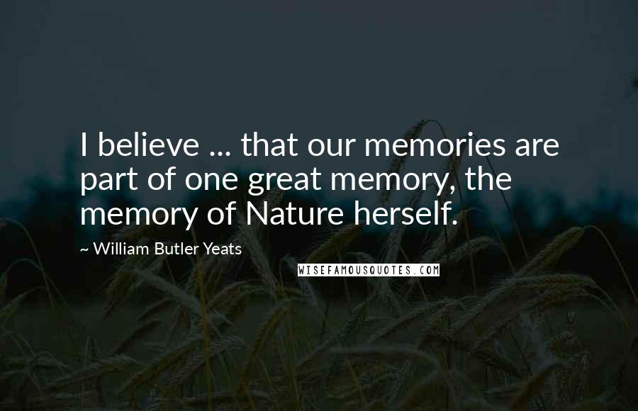 William Butler Yeats Quotes: I believe ... that our memories are part of one great memory, the memory of Nature herself.