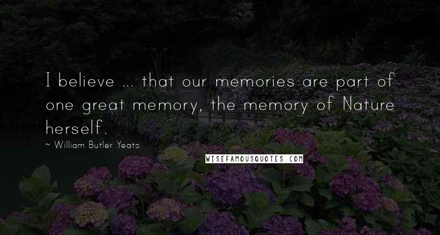 William Butler Yeats Quotes: I believe ... that our memories are part of one great memory, the memory of Nature herself.