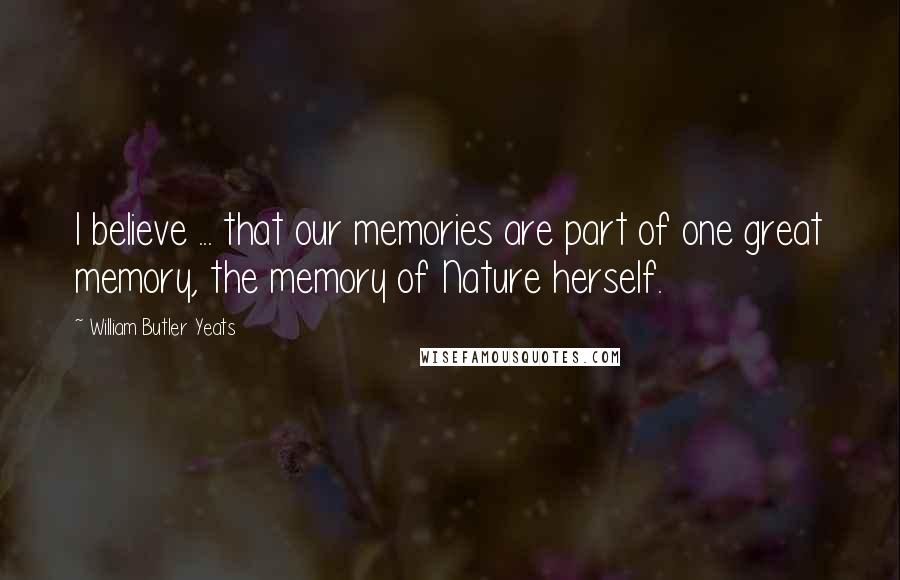 William Butler Yeats Quotes: I believe ... that our memories are part of one great memory, the memory of Nature herself.