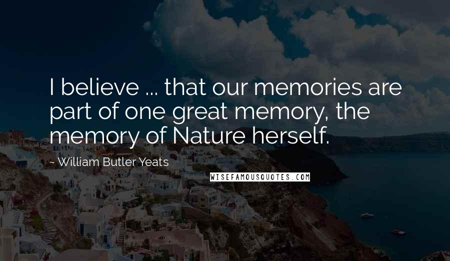 William Butler Yeats Quotes: I believe ... that our memories are part of one great memory, the memory of Nature herself.