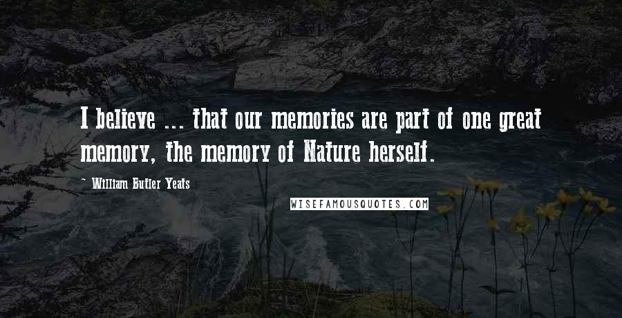 William Butler Yeats Quotes: I believe ... that our memories are part of one great memory, the memory of Nature herself.