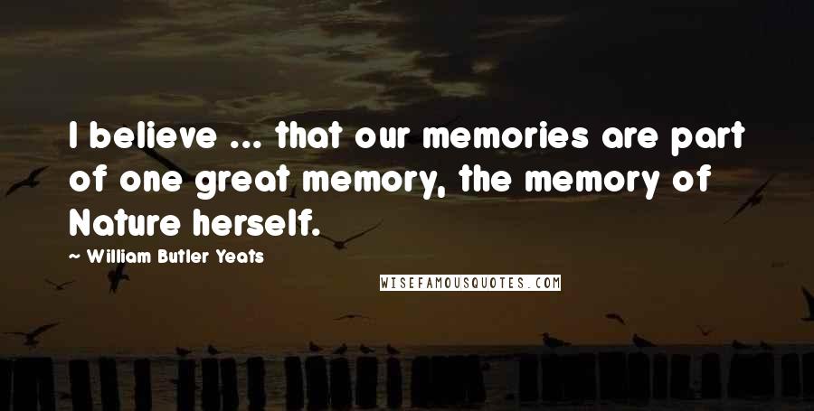 William Butler Yeats Quotes: I believe ... that our memories are part of one great memory, the memory of Nature herself.