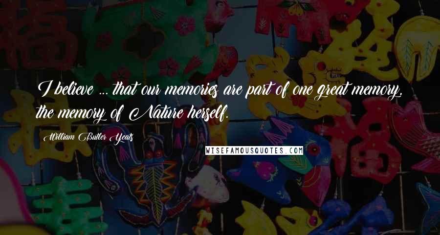 William Butler Yeats Quotes: I believe ... that our memories are part of one great memory, the memory of Nature herself.