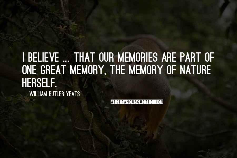 William Butler Yeats Quotes: I believe ... that our memories are part of one great memory, the memory of Nature herself.