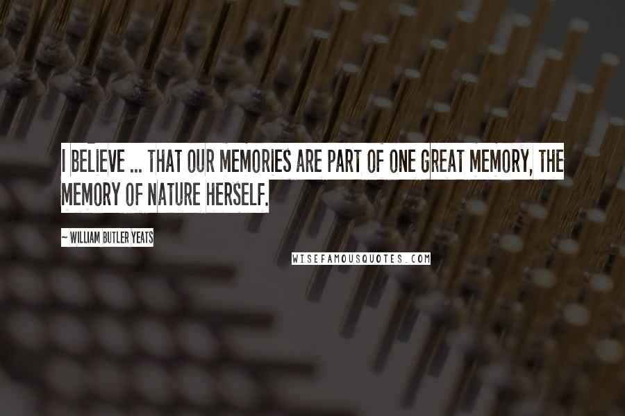 William Butler Yeats Quotes: I believe ... that our memories are part of one great memory, the memory of Nature herself.