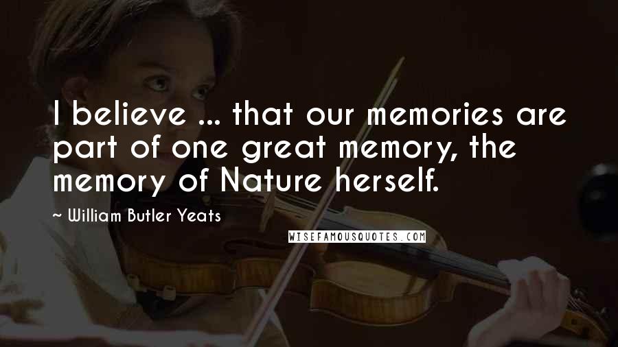 William Butler Yeats Quotes: I believe ... that our memories are part of one great memory, the memory of Nature herself.