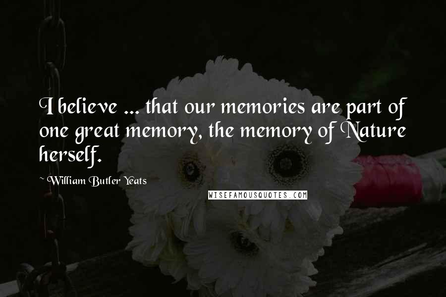 William Butler Yeats Quotes: I believe ... that our memories are part of one great memory, the memory of Nature herself.