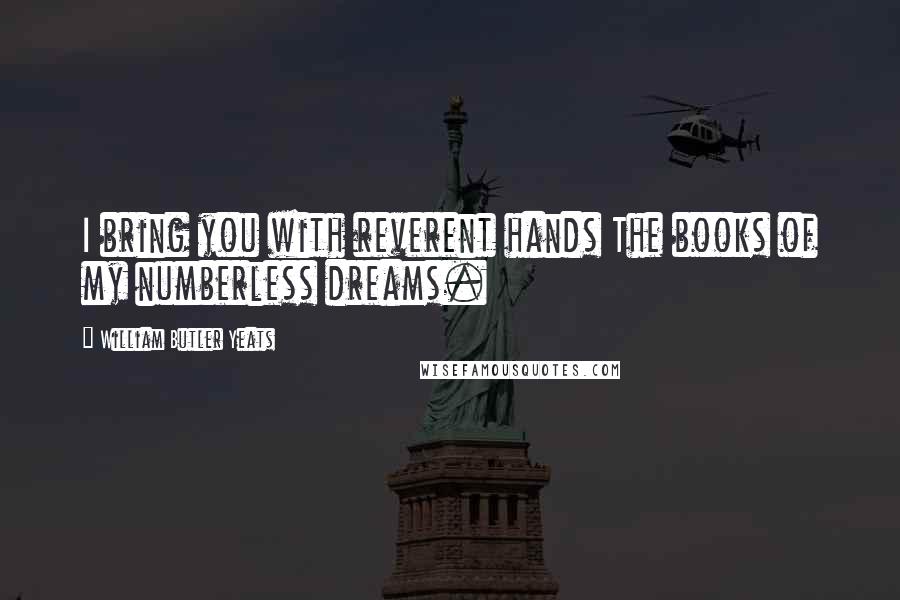 William Butler Yeats Quotes: I bring you with reverent hands The books of my numberless dreams.