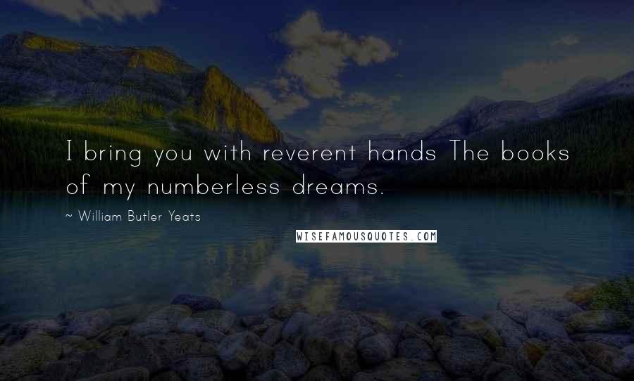 William Butler Yeats Quotes: I bring you with reverent hands The books of my numberless dreams.
