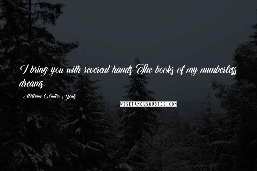 William Butler Yeats Quotes: I bring you with reverent hands The books of my numberless dreams.