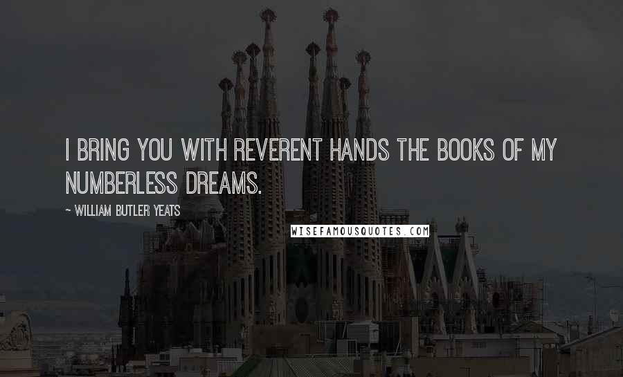 William Butler Yeats Quotes: I bring you with reverent hands The books of my numberless dreams.