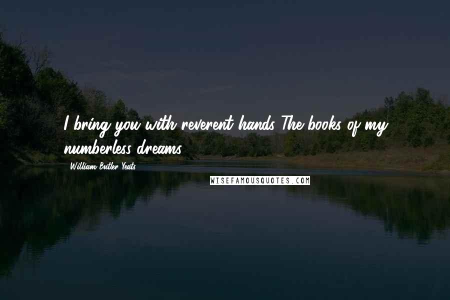William Butler Yeats Quotes: I bring you with reverent hands The books of my numberless dreams.