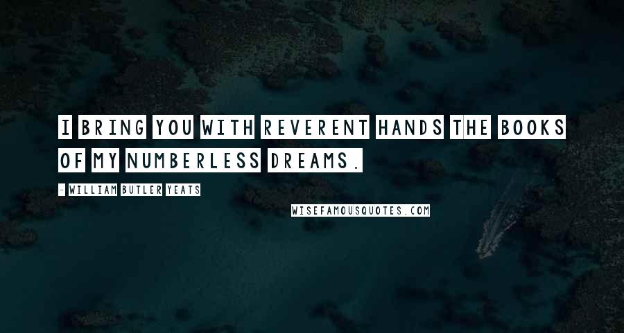 William Butler Yeats Quotes: I bring you with reverent hands The books of my numberless dreams.