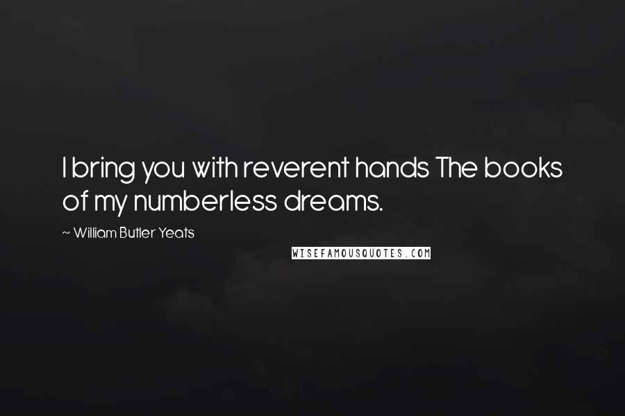 William Butler Yeats Quotes: I bring you with reverent hands The books of my numberless dreams.