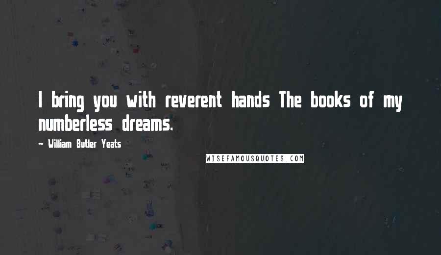 William Butler Yeats Quotes: I bring you with reverent hands The books of my numberless dreams.