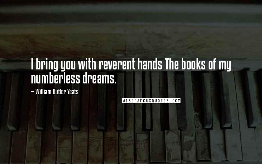 William Butler Yeats Quotes: I bring you with reverent hands The books of my numberless dreams.