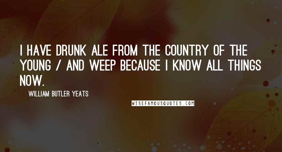 William Butler Yeats Quotes: I have drunk ale from the Country of the Young / And weep because I know all things now.