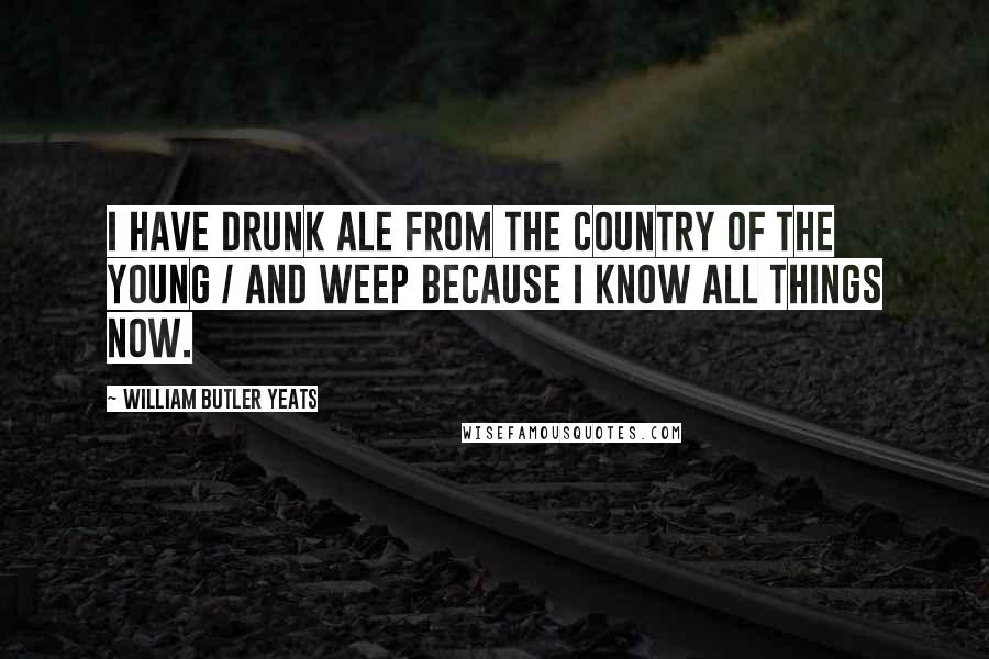 William Butler Yeats Quotes: I have drunk ale from the Country of the Young / And weep because I know all things now.