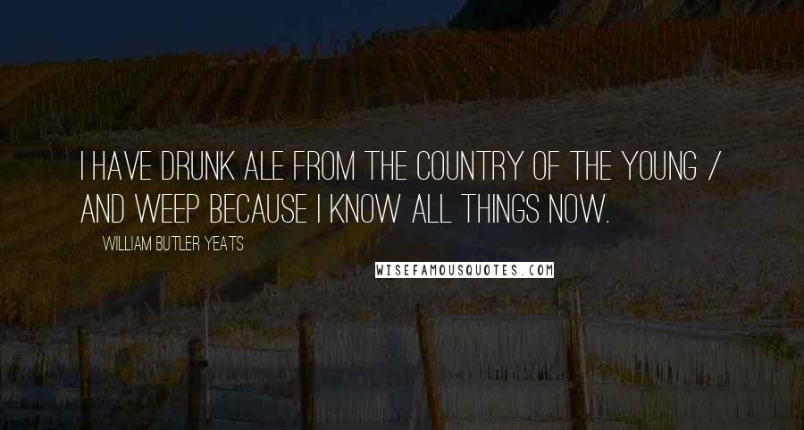 William Butler Yeats Quotes: I have drunk ale from the Country of the Young / And weep because I know all things now.