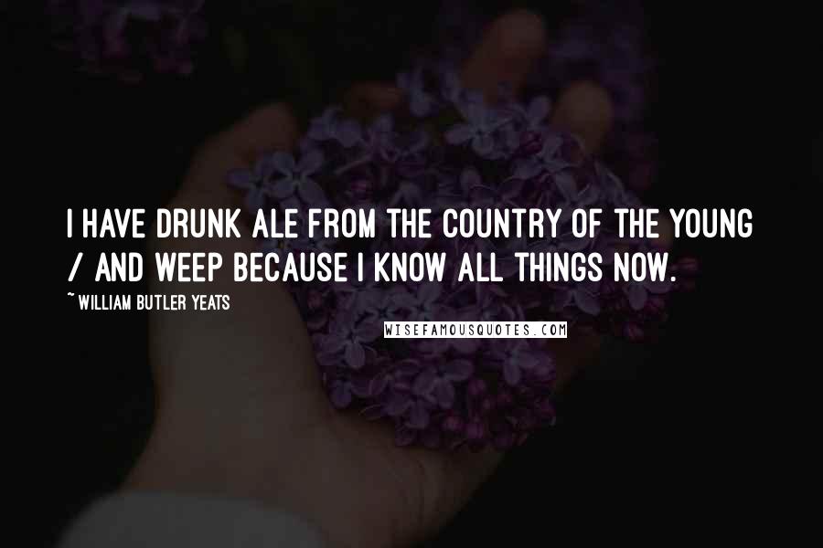 William Butler Yeats Quotes: I have drunk ale from the Country of the Young / And weep because I know all things now.